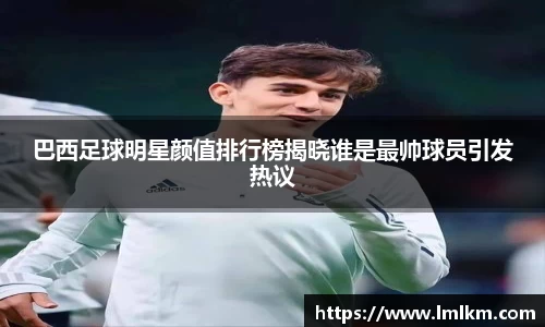 巴西足球明星颜值排行榜揭晓谁是最帅球员引发热议